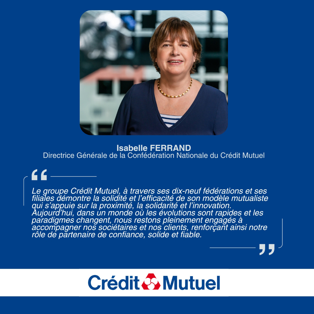 Isabelle FERRAND, Directrice Générale de la Confédération Nationale du Crédit Mutuel - Le groupe Crédit Mutuel, à travers ses dix-neuf fédérations et ses filiales démontre la solidité et l’efficacité de son modèle mutualiste qui s’appuie sur la proximité, la solidarité et l’innovation. Aujourd’hui, dans un monde où les évolutions sont rapides et les paradigmes changent, nous restons pleinement engagés à accompagner nos sociétaires et nos clients, renforçant ainsi notre rôle de partenaire de confiance, solide et fiable. - Logo Crédit Mutuel