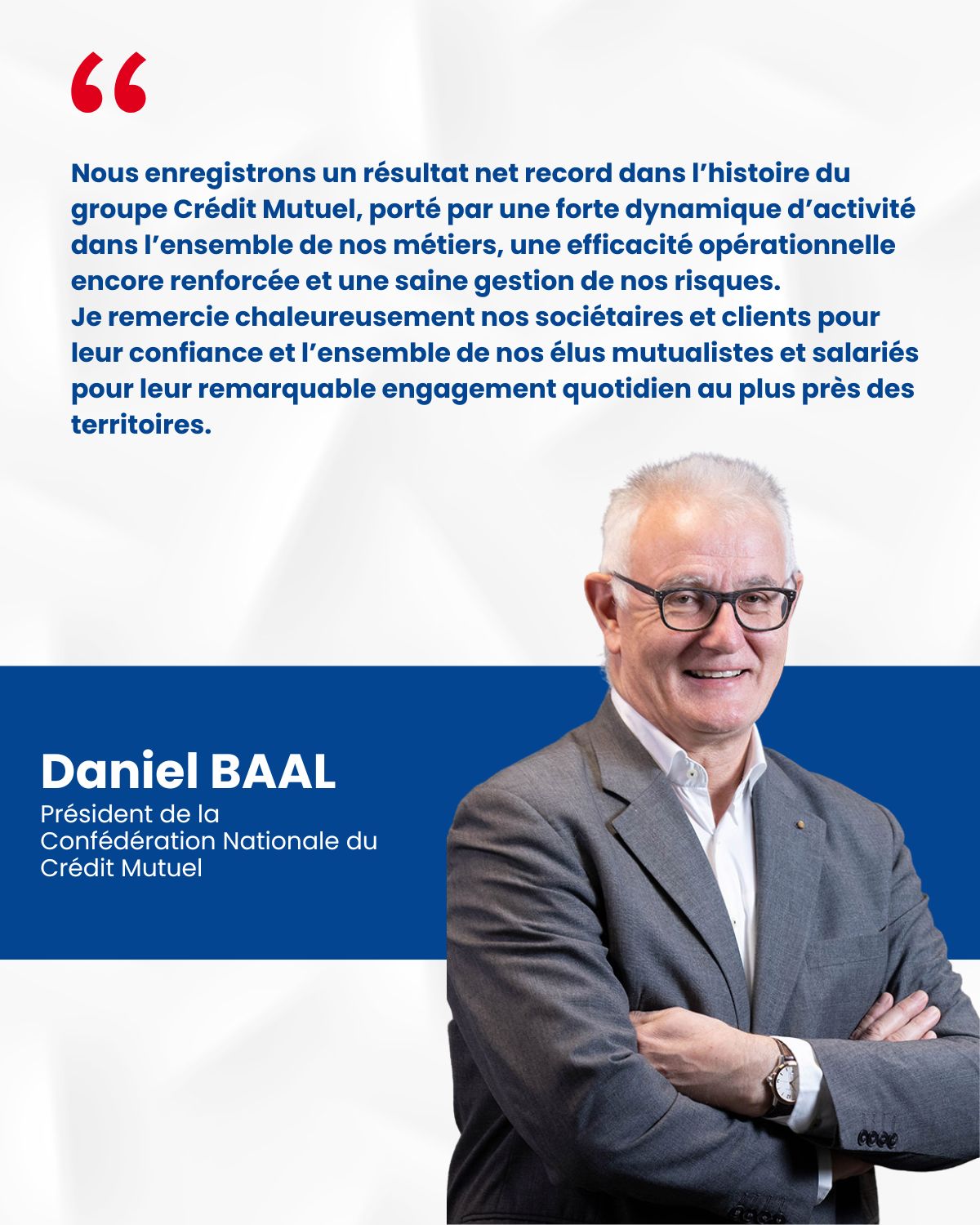 Daniel BAAL, Président de la Confédération Nationale du Crédit Mutuel - Nous enregistrons un résultat net record dans l'histoire du groupe Crédit Mutuel, porté par une forte dynamique d'activité dans l'ensemble de nos métiers, une efficacité opérationnelle encore renforcée et une saine gestion de nos risques. Je remercie chaleureusement nos sociétaires et clients pour leur confiance et l'ensemble de nos élus mutualistes et salariés pour leur remarquable engagement quotidien au plus près des territoires.